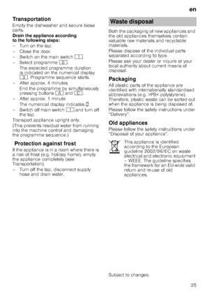 Page 25en25
Transportation 
Empty the dishwasher and secure loose  
parts. 
Drain the appliance according  
to the following steps: 
–Turnonthetap. 
– Close the door. 
– Switch on the main switch 
(. 
– Select programme  +.
The expected programme duration  
is indicated on the numerical display  
8 . Programme sequence starts.
– After approx. 4 minutes  End the programme by simultaneously  
pressing buttons # and 3.
– After approx. 1 minute 
The numerical display indicates ‹.
– Switch off main switch ( and turn...