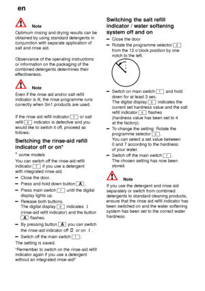 Page 16en
16
Note
Optimum rinsing and drying results can be obtained by using standard detergents in conjunction with separate application ofsalt and rinse aid. Observance of the operating instructions or information on the packaging of the combined detergents determines their
effectiveness.
Note
Even if the rinse aid and/or salt refill indicator is lit, the rinse programme runscorrectly when 3in1 products are used. If the rinse aid refill indicator 
7 or salt
refill 
6 indicator is defective and you
would like...