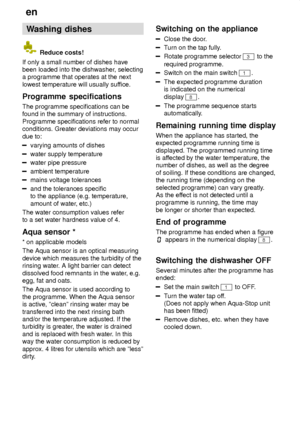 Page 18en
18 Washing
 dishes
 Reduce costs!
If only a small number of dishes have been loaded into the dishwasher , selecting
a programme that operates at the next lowest temperature will usually suf fice.
Programme  specifications
The  programme specifications can be
found in the summary of instructions.Programme specifications refer to normal conditions. Greater deviations may occur due to:
varying amounts of dishes
water supply temperature
water pipe pressure
ambient temperature
mains voltage tolerances
and...