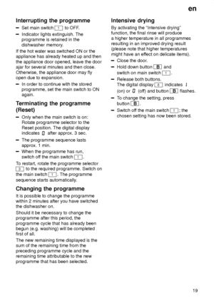 Page 19en19
Interrupting
 the programme
Set main switch 1 to OFF .
Indicator lights extinguish. The programme is retained in the dishwasher memory .
If the hot water was switched ON or the appliance has already heated up and then the appliance door opened, leave the door ajar for several minutes and then close. Otherwise, the appliance door may fly open due to expansion.
In order to continue with the stored programme, set the main switch to ONagain.
Terminating  the programme
(Reset)
Only  when the main switch...