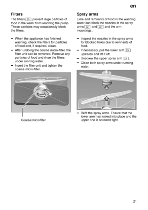 Page 21en21
Filters The filters 
25
 prevent large particles of
food in the water from reaching the pump. These particles may occasionally block the filters.
When the appliance has finished washing, check the filters for particlesof food and, if required, clean.
After undoing the coarse micro-filter , the
filter unit can be removed. Remove any particles of food and rinse the filters under running water .
Insert the filter unit and tighten the coarse micro-filter.
Coarse/microfilter Spray
 arms
Lime  and...