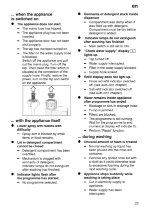 Page 23en23
...
 when the appliance
is switched on
The  appliance does not start.
The mains fuse has tripped.
The appliance plug has not been inserted.
The appliance door has not been shut properly .
The tap has not been turned on.
The filter on the water supply hose is blocked.Switch off the appliance and pull
out the mains plug. T urn off the
tap. Then clean the filter which issituated at the connection of the supply hose. Finally , restore the
power , turn on the tap and switch
on the appliance.
...  with...