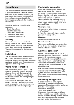 Page 26en
26 Installation
The dishwasher must be connected by a qualified technician to ensure correctoperation. The specifications for supply ,
drainage and connected load must fulfilthe required criteria as stated in the following paragraphs or in the installation instructions. Install the appliance in the following sequence: ± Check the delivery ± Install the appliance ± Connect the waste water ± Connect the fresh water± Connect the power supply Delivery Y our dishwasher was checked at the
factory to ensure...