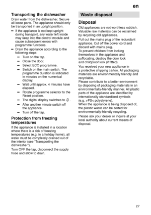 Page 27en27
Transporting
 the dishwasher
Drain  water from the dishwasher . Secure
all loose parts. The appliance should only be transported in an upright position.
If the appliance is not kept upright during transport, any water left insidemay seep into the control module andcause subsequent errors withprogramme functions.
Drain the appliance according to the following steps:
T urn on the tap.
Close the door .
Select ECO programme.
Switch on the main switch. The programme duration is indicated in minutes on...