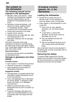 Page 10en
10 Not
 suitable for
the dishwasher
The  following should not be
cleaned in the dishwasher:
Wooden  cutlery and utensils ± these
will leach out and become unsightly; even the utilised stickers are notsuitable for the temperatures which
occur.
Sensitive ornamental glasses, craft utensil and vases, special antique or irretrievable utensils. These ornaments are not dishwasher-proof.
Plastic parts sensitive to hot water .
Copper and tin utensils.
Utensils which are soiled with ash, wax, lubricating grease...