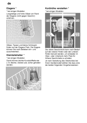 Page 12de
12
Etagere
 *
*  bei einigen Modellen
Langstielige und hohe Gl‚ser am Rand der Etagere (nicht gegen Geschirr) anlehnen.
Gl‚ser , Tassen und kleine Sch˜sseln
finden auf der Etagere Platz. Die Etagere k’nnen Sie nach Belieben ein± und ausschwenken. Kleinteilehalter  *
*  bei einigen Modellen
Damit k’nnen leichte Kunststof fteile wie
z. B. Becher , Deckel usw . sicher gehalten
werden.
Korbh’he  verstellen *
*  bei einigen Modellen
Der obere Geschirrkorb kann nach Bedarf auf den oberen Rollen oder den...