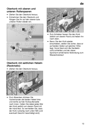 Page 13de13
Oberkorb
 mit oberen und
unteren Rollenpaaren
Ziehen  Sie den Oberkorb heraus.
Entnehmen Sie den Oberkorb und h‚ngen Sie ihn auf den oberen bzw .
unteren Rollen wieder ein.
Oberkorb  mit seitlichen Hebeln
(Rackmatic)
Ziehen  Sie den Oberkorb heraus.
Zum Absenken dr˜cken Sie nacheinander die beiden Hebel linksund rechts auf der Korbauûenseite nach innen. Halten Sie dabei jedes Mal den Korb seitlich am oberen Rand mitder Hand fest. So vermeiden Sie, dass der Korb ruckartig nach unten f‚llt (und...