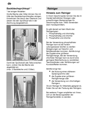 Page 14de
14
Backblechspr˜hkopf
 *
*  bei einigen Modellen
Groûe Bleche oder Gitter k’nnen Sie mit Hilfe des Backblechspr˜hkopfes reinigen. Entnehmen Sie hierzu den Oberkorb undsetzen Sie den Spr˜hkopf wie in der Zeichnung dargestellt ein.
Damit der Spr˜hstrahl alle T eile erreichen
kann, ordnen Sie die Bleche wie abgebildet ein  (max. 2 Backbleche und 2 Gitter).
Reiniger
Hinweis  zum Reiniger
In  Ihrem Geschirrsp˜ler k’nnen Sie die im
Handel befindlichen fl˜ssigen oder pulverf’rmigen Markenreiniger f˜r...