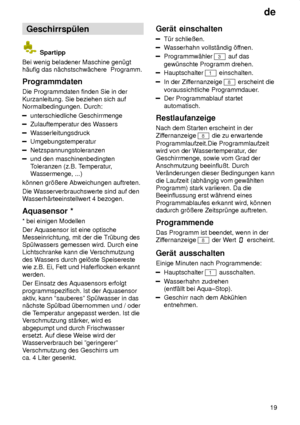 Page 19de19
Geschirrsp˜len
 Spartipp
Bei wenig beladener Maschine gen˜gt h‚ufig das n‚chstschw‚chere  Programm. Programmdaten Die Programmdaten finden Sie in der Kurzanleitung. Sie beziehen sich auf Normalbedingungen. Durch:
unterschiedliche Geschirrmenge
Zulauftemperatur des W assers
Wasserleitungsdruck
Umgebungstemperatur
Netzspannungstoleranzen
und den maschinenbedingten Toleranzen (z.B. T emperatur,
W assermenge, ...)
k’nnen gr’ûere Abweichungen auftreten. Die W asserverbrauchswerte sind auf den
W...