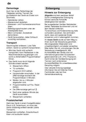 Page 28de
28
Demontage Auch hier ist die Reihenfolge der T‚tigkeiten wichtig: T
rennen Sie
grunds‚tzlich das Ger‚t als Erstes vomStromnetz. ± Netzstecker ziehen.  ± W asserzulauf abdrehen. 
± Abwasser± und Frischwasseranschluss    l’sen.  ± Befestigungsschrauben unter der    Arbeitsplatte l’sen.  ± W enn vorhanden, Sockelbrett 
   demontieren.± Ger‚t herausziehen, dabei Schlauch     vorsichtig nachziehen. 
Transport Geschirrsp˜ler entleeren. Lose T eile
sichern. Ger‚t nur aufrecht transportieren.
Wird das Ger‚t...