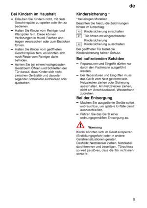 Page 5de5
Bei
 Kindern im Haushalt
Erlauben  Sie Kindern nicht, mit dem
Geschirrsp˜ler zu spielen oder ihn zu bedienen.
Halten Sie Kinder vom Reiniger und Klarsp˜ler fern. Diese k’nnen V er‚tzungen in Mund, Rachen und
Augen verursachen oder zum Ersticken f˜hren.
Halten Sie Kinder vom ge’f fneten
Geschirrsp˜ler fern, es k’nnten sich noch Reste vom Reiniger darinbefinden.
Achten Sie bei einem hochgebauten Ger‚t beim f fnen und Schlieûen der
T˜r darauf, dass Kinder sich nicht zwischen Ger‚tet˜r und darunter...