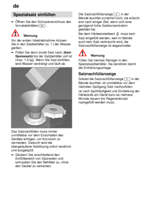 Page 8de
8 Spezialsalz
 einf˜llen
ffnen Sie den Schraubverschluss des
V orratsbeh‚lters 
24  .
Warnung
V or der ersten Inbetriebnahme m˜ssen
Sie in den Salzbeh‚lter ca. 1 Liter W asser
gieûen.
F˜llen Sie dann soviel Salz nach,  (kein
Speisesalz)  bis der Salzbeh‚lter voll ist
(max. 1,5 kg). W enn Sie Salz einf˜llen,
wird W asser verdr‚ngt und l‚uft ab.
Das Salznachf˜llen muss immer unmittelbar vor dem Einschalten des Ger‚tes erfolgen, um Korrosion zu vermeiden. Dadurch wird die ˜bergelaufene Salzl’sung sofort...