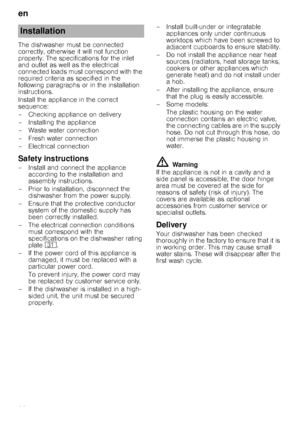 Page 22en 
22
The dishwasher must be connected  
correctly, otherwise it will not function 
properly. The specifications for the inlet 
and outlet as well as the electrical 
connected loads must correspond with the 
required criteria as specified in the 
following paragraphs or in the installation 
instructions. 
Install the appliance in the correct  
sequence: 
– Checking appliance on delivery
– Installing the appliance 
– Waste water connection 
– Fresh water connection 
– Electrical connection
Safety...