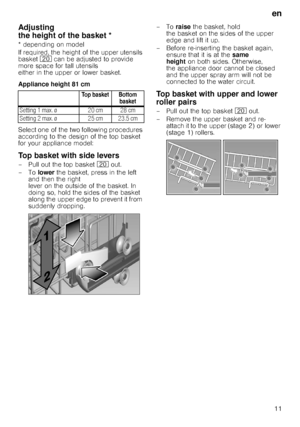 Page 11en11
Adjusting  
the height of the basket *
* depending on model 
If required, the height of the upper utensils  
basket  1 can be adjusted to provide 
more space for tall utensils 
either in the upper or lower basket. 
Appliance height 81 cm 
Select one of the two following procedures  
according to the design of the top basket 
for your appliance model:
Top basket with side levers
–Pull out thetop basket  1 out. 
–To  lower the basket, press in the left 
and then the right 
lever on the outside of the...