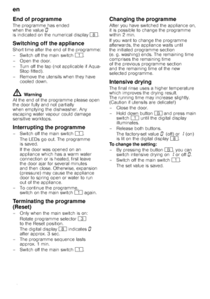 Page 16en 
16
End of programme
The programme has ended  
when the value‹ 
is indicated on the numerical display `.
Switching off the appliance
Short time after the end of the programme: 
– Switch off the main switch  (.
– Open the door.
– Turn off the tap (not applicable if Aqua- Stop fitted).
– Remove the utensils when they have  cooled down.
ã= Warning
At the end of the programme please open  
the door fully and not partially 
when emptying the dishwasher. Any 
escaping water vapour could damage 
sensitive...