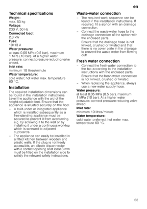 Page 23en23
Technical specifications
Weight: 
max. 53 kg 
Voltage: 
230 V, 50 Hz 
Connected load:
2,3 kW 
Fuse: 
10/13 A 
Water pressure: 
at least 0.05 MPa (0.5 bar), maximum  
1 MPa (10 bar). At a higher water 
pressure: connect pressure-reducing valve 
ahead. 
Inlet rate: 
minimum 10 litres/minute 
Water temperature: 
cold water; hot water max. temperature  
60 °C.
Installation
The required installation dimensions can 
be found in the installation instructions. 
Level the appliance with the aid of the...