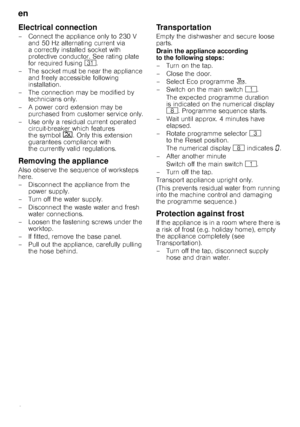 Page 24en 
24
Electrical connection
– Connect the appliance only to 230 V and 50 Hz alternating current via  
a correctly installed socket with 
protective conductor. See rating plate 
for required fusing  9*.
– T h e s o c k e t  m u s t  b e  n e a r  t h e a p p l i a n c e   and freely accessible following 
installation.
– The connection may be modified by  technicians only.
– A power cord extension may be  purchased from customer service only.
– Use only a residual current operated  circuit-breaker which...