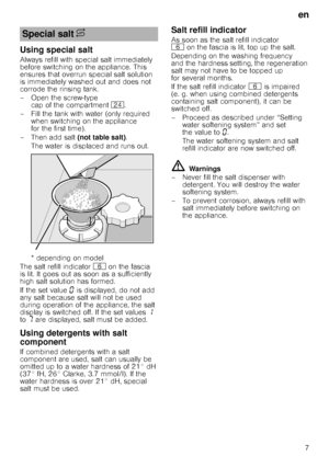 Page 7en7
Using special salt
Always refill with special salt immediately  
before switching on the appliance. This 
ensures that overrun special salt solution 
is immediately washed out and does not 
corrode the rinsing tank. 
– Open the screw-type  cap of the compartment  1B.
– Fill the tank with water (only required  when switching on the appliance  
for the first time). 
–Then add salt  (not table salt). 
The water is displaced and runs out.  
*dependingonmodel
The salt refill indicator P on the fascia 
is...