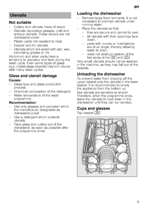 Page 9en9
Not suitable
– Cutlery and utensils made of wood.  
– Delicate decorative glasses, craft and  antique utensils. These decors are not  
dishwasher-proof.
– Plastic parts not resistant to heat. 
– Copper and tin utensils. 
– Utensils which are soiled with ash, wax,  lubricating grease or ink.
Aluminium and silver parts have a  
tendency to discolour and fade during the 
wash cycle. Even some types of glass 
(e.g. crystal glass obje cts) may turn cloudy 
after many wash cycles.
Glass and utensil damage...