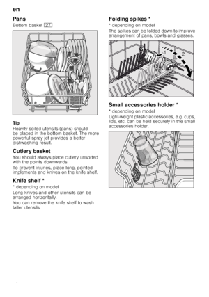 Page 10en 
10
Pans
Bottom basket 1Z
Tip 
Heavily soiled utensils (pans) should  
be placed in the bottom basket. The more 
powerful spray jet provides a better 
dishwashing result.
Cutlery basket
You should always place cutlery unsorted 
with the points downwards.   
To prevent injuries, place long, pointed  
implements and knives on the knife shelf.
Knife shelf *
* depending on model 
Long knives and other utensils can be  
arranged horizontally. 
You can remove the knife shelf to wash  
taller utensils....