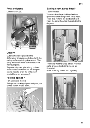 Page 11en
11
Pots and pans
Lower basket 27
Cutlery
Cutlery should be placed in the
dishwasher always unsorted and with the
eating surface pointing downwards. The
spray jet is then better able to reach the
individual parts.
To prevent injuries, place long, pointed
accessories and knives on the ‡tagŠre
(some models) or on the knife shelf
(available as an accessory).
Folding spikes *
* on applicable models
To improve stacking of pots and pans, the
spikes can be folded down.
Baking sheet spray head *
* some models...