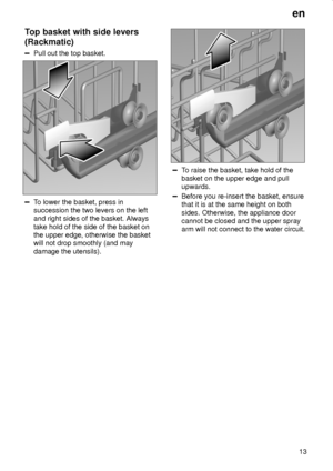 Page 13en
13
Top basket with side levers
(Rackmatic)
Pull out the top basket.
To lower the basket, press in
succession the two levers on the left
and right sides of the basket. Always
take hold of the side of the basket on
the upper edge, otherwise the basket
will not drop smoothly (and may
damage the utensils).
To raise the basket, take hold of the
basket on the upper edge and pull
upwards.
Before you re-insert the basket, ensure
that it is at the same height on both
sides. Otherwise, the appliance door
cannot...