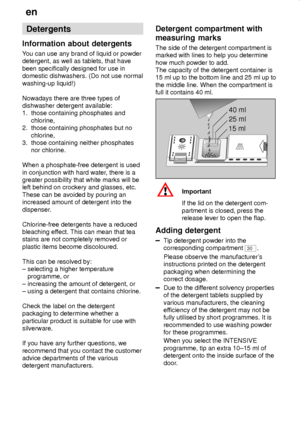 Page 14en
14
Detergents
Information about detergents
You can use any brand of liquid or powder
detergent, as well as tablets, that have
been specifically designed for use in
domestic dishwashers. (Do not use normal
washing-up liquid!)
Nowadays there are three types of
dishwasher detergent available:
1.  those containing phosphates and
     chlorine,
2.  those containing phosphates but no
     chlorine,
3.  those containing neither phosphates
     nor chlorine.
When a phosphate-free detergent is used
in...