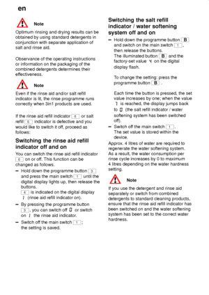 Page 16en
16
Note
Optimum rinsing and drying results can be
obtained by using standard detergents in
conjunction with separate application of
salt and rinse aid.
Observance of the operating instructions
or information on the packaging of the
combined detergents determines their
effectiveness.
Note
Even if the rinse aid and/or salt refill
indicator is lit, the rinse programme runs
correctly when 3in1 products are used.
If the rinse aid refill indicator 
6 or salt
refill 
5 indicator is defective and you
would...