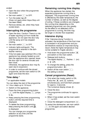 Page 19en
19 ended:
Open the door when the programme
has ended.
Set main switch 1 to OFF.
Turn the water tap off.
(Does not apply when Aqua-Stop unit
has been fitted)
Remove dishes, etc. when they have
cooled down.
Interrupting the programme
Open the door. Caution! There is a risk
of water squirting out from inside the
appliance. Do not open the door fully
until the spray arm has stopped
rotating.
Set main switch 1 to OFF.
Indicator lights extinguish. The
programme is retained in the dish-
washer memory.
If the...