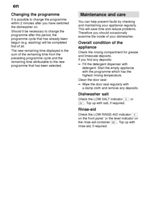 Page 20en
20
Changing the programme
It is possible to change the programme
within 2 minutes after you have switched
the dishwasher on.
Should it be necessary to change the
programme after this period, the
programme cycle that has already been
begun (e.g. washing) will be completed
first of all.
The new remaining time displayed is the
sum of the remaining time from the
preceding programme cycle and the
remaining time attributable to the new
programme that has been selected.
Maintenance  and care
You can help...