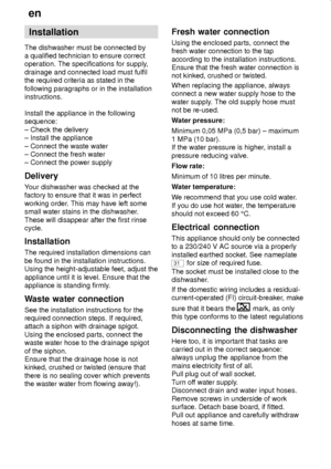 Page 26en
26
Installation
The dishwasher must be connected by
a qualified technician to ensure correct
operation. The specifications for supply,
drainage and connected load must fulfil
the required criteria as stated in the
following paragraphs or in the installation
instructions.
Install the appliance in the following
sequence:
± Check the delivery
± Install the appliance
± Connect the waste water
± Connect the fresh water
± Connect the power supply
Delivery
Your dishwasher was checked at the
factory to ensure...