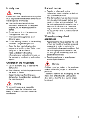 Page 5en
5
In daily use
Warning
Knives and other utensils with sharp points
must be placed in the baskets either flat or
with the points downwards.
Use the dishwasher only in the
household and only for its designed
purpose, i.e. for washing domestic
dishes.
Do not lean or sit on the open door.
The appliance could tip.
The water in the appliance is not
drinking water.
Do not add any solvents to the washing
chamber. Danger of explosion!
Open the door carefully when the
programme is still running. Water could...