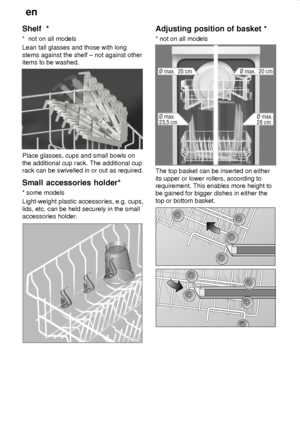 Page 12en
12
Shelf  *
*  not on all models
Lean tall glasses and those with long
stems against the shelf ± not against other
items to be washed.
Place glasses, cups and small bowls on
the additional cup rack. The additional cup
rack can be swivelled in or out as required.
Small accessories holder*
* some models
Light-weight plastic accessories, e.g. cups,
lids, etc. can be held securely in the small
accessories holder.
Adjusting position of basket *
* not on all models
The top basket can be inserted on either...