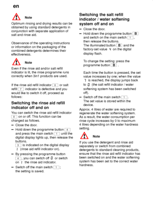 Page 16en
16
Note
Optimum rinsing and drying results can be
obtained by using standard detergents in
conjunction with separate application of
salt and rinse aid.
Observance of the operating instructions
or information on the packaging of the
combined detergents determines their
effectiveness.
Note
Even if the rinse aid and/or salt refill
indicator is lit, the rinse programme runs
correctly when 3in1 products are used.
If the rinse aid refill indicator 
8 or salt
refill 
7 indicator is defective and you
would...