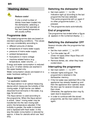 Page 18en
18
Washing dishes
Reduce costs!
If only a small number of
dishes have been loaded into
the dishwasher, selecting a
programme that operates at
the next lowest temperature
will usually suffice.
Programme  data
The stated programme data are based on
standard operating conditions.  The values
can vary considerably according to:
different amounts of dishes
temperature of mains water supply
pressure of mains water supply
ambient temperature
fluctuations in mains voltage
machine-related factors (e.g....