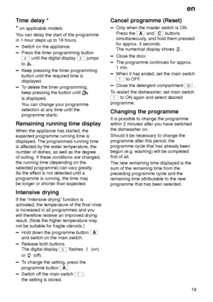 Page 19en
19
Time delay *
* 
on applicable models
You can delay the start of the programme
in 1-hour steps up to 19 hours.
Switch on the appliance.
Press the timer programming button
4 until the digital display 3 jumps
to 
.
Keep pressing the timer programming
button until the required time is
displayed.
To delete the timer programming,
keep pressing the button until 
is displayed.
You can change your programme
selection at any time until the
programme starts.
Remaining running time display
When the appliance...