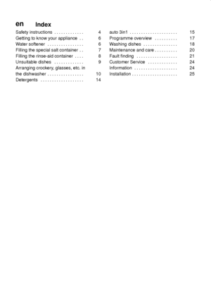 Page 3enIndex
Safety instructions 4. . . . . . . . . . . . . 
Getting to know your appliance 6. . 
Water softener 6. . . . . . . . . . . . . . . . 
Filling the special salt container 7. . 
Filling the rinse-aid container 8. . . . 
Unsuitable dishes 9. . . . . . . . . . . . . 
Arranging crockery, glasses, etc. in
the dishwasher 10. . . . . . . . . . . . . . . . 
Detergents 14. . . . . . . . . . . . . . . . . . . auto 3in1 15. . . . . . . . . . . . . . . . . . . . . 
Programme overview 17. . . . . . . . . ....