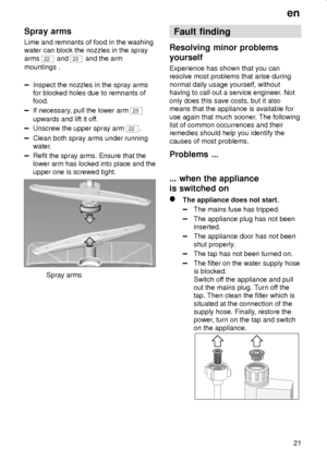 Page 21en
21
Spray arms
Lime and remnants of food in the washing
water can block the nozzles in the spray
arms 
22 and 23 and the arm
mountings .
Inspect the nozzles in the spray arms
for blocked holes due to remnants of
food.
If necessary, pull the lower arm 23
upwards and lift it off.
Unscrew the upper spray arm 22.
Clean both spray arms under running
water.
Refit the spray arms. Ensure that the
lower arm has locked into place and the
upper one is screwed tight.
Spray arms
Fault finding
Resolving minor...