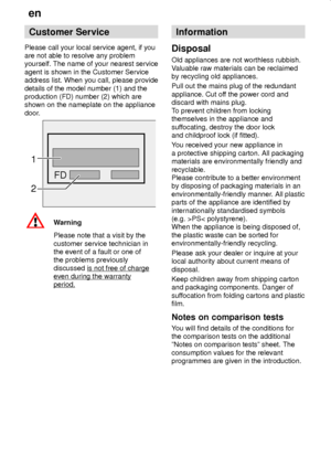 Page 24en
24
Customer Service
Please call your local service agent, if you
are not able to resolve any problem
yourself. The name of your nearest service
agent is shown in the Customer Service
address list. When you call, please provide
details of the model number (1) and the
production (FD) number (2) which are
shown on the nameplate on the appliance
door.
FD
2
1
Warning
Please note that a visit by the
customer service technician in
the event of a fault or one of
the problems previously
discussed is not free...