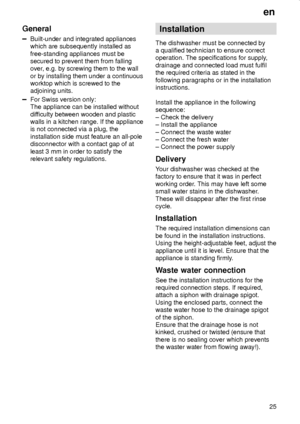 Page 25en
25
General
Built-under and integrated appliances
which are subsequently installed as
free-standing appliances must be
secured to prevent them from falling
over, e.g. by screwing them to the wall
or by installing them under a continuous
worktop which is screwed to the
adjoining units.
For Swiss version only:
The appliance can be installed without
difficulty between wooden and plastic
walls in a kitchen range. If the appliance
is not connected via a plug, the
installation side must feature an all-pole...