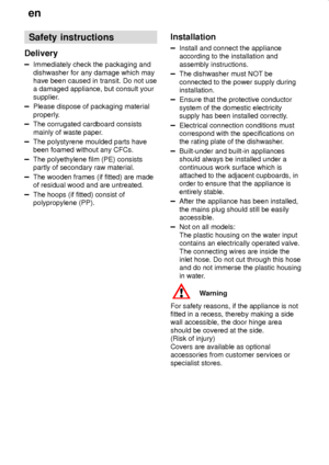 Page 4en
4
Safety instructions
Delivery
Immediately check the packaging and
dishwasher for any damage which may
have been caused in transit. Do not use
a damaged appliance, but consult your
supplier.
Please dispose of packaging material
properly.
The corrugated cardboard consists
mainly of waste paper.
The polystyrene moulded parts have
been foamed without any CFCs.
The polyethylene film (PE) consists
partly of secondary raw material.
The wooden frames (if fitted) are made
of residual wood and are untreated....