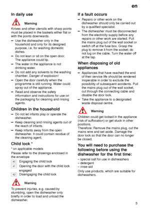 Page 5en
5
In daily use
Warning
Knives and other utensils with sharp points
must be placed in the baskets either flat or
with the points downwards.
Use the dishwasher only in the
household and only for its designed
purpose, i.e. for washing domestic
dishes.
Do not lean or sit on the open door.
The appliance could tip.
The water in the appliance is not
drinking water.
Do not add any solvents to the washing
chamber. Danger of explosion!
Open the door carefully when the
programme is still running. Water could...
