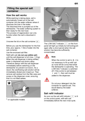 Page 7en
7
Filling the special salt
container
How the salt works
While washing is taking place, salt is
automatically rinsed out of the salt
container into the water softener where it
dissolves the lime in the water.
The dissolved lime is pumped out of the
dishwasher. The water softening system is
then ready for the next load.
This process of regeneration can only
function when the salt is dissolved in
water.
Unscrew the lid on the salt container 
24.
Before you use the dishwasher for the first
time, pour...