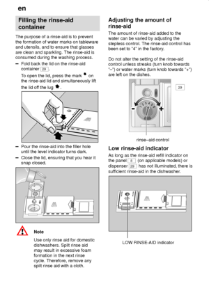 Page 8en
8
Filling the rinse-aid
container
The purpose of a rinse-aid is to prevent
the formation of water marks on tableware
and utensils, and to ensure that glasses
are clean and sparkling. The rinse-aid is
consumed during the washing process.
Fold back the lid on the rinse-aid
container 
29.
To open the lid, press the mark 
 on
the rinse-aid lid and simultaneously lift
the lid off the lug 
.
Pour the rinse-aid into the filler hole
until the level indicator turns dark.
Close the lid, ensuring that you hear...