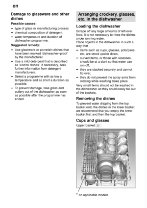 Page 10en
10
Damage to glassware and other
dishes
Possible causes:
type of glass or manufacturing process
chemical composition of detergent
water temperature and duration of
dishwasher programme.
Suggested remedy:
Use glassware or porcelain dishes that
have been marked dishwasher±proof
by the manufacturer.
Use a mild detergent that is described
as kind to dishes. If necessary, seek
further information from detergent
manufacturers.
Select a programme with as low a
temperature and as short a duration as...