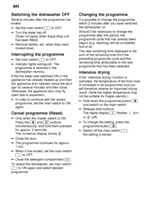 Page 20en
20
Switching
 the dishwasher OFF
Several  minutes after the programme has
ended:
Set the main switch 1 to OFF .
Turn the water tap of f.
(Does not apply when Aqua-Stop unit has been fitted)
Remove dishes, etc. when they have cooled down.
Interrupting  the programme
Set main switch 1 to OFF .
Indicator lights extinguish. The programme is retained in the dishwasher memory .
If the hot water was switched ON or the appliance has already heated up and then the appliance door opened, leave the door ajar for...