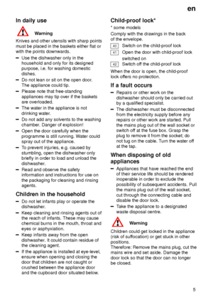 Page 5en5
In
 daily use
Warning
Knives  and other utensils with sharp points
must be placed in the baskets either flat or with the points downwards.
Use the dishwasher only in the household and only for its designedpurpose, i.e. for washing domestic dishes.
Do not lean or sit on the open door .
The appliance could tip.
Please note that free-standing appliances may tip over if the baskets are overloaded.
The water in the appliance is not drinking water .
Do not add any solvents to the washing chamber. Danger of...