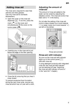 Page 9en9
Adding
 rinse aid
The  rinse aid is required for stain-free
utensils and clear glasses. Use only rinse aid for domestic dishwashers.
Open the cover on the rinse-aid dispenser 
29 . To do this, press the
mark (1
) on the cover and
simultaneously lift the cover on the control plate (2
).
Carefully pour in the rinse aid to just below the edge of the filler opening.
Close the lid, ensuring that you hear it snap closed.
T o prevent excessive foam formation
during the next rinse cycle, remove anyrinse aid...