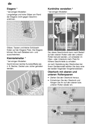 Page 12de
12
Etagere
 *
*  bei einigen Modellen
Langstielige und hohe Gl‚ser am Rand der Etagere (nicht gegen Geschirr) anlehnen.
Gl‚ser , Tassen und kleine Sch˜sseln
finden auf der Etagere Platz. Die Etagere k’nnen Sie nach Belieben ein± und ausschwenken. Kleinteilehalter  *
*  bei einigen Modellen
Damit k’nnen leichte Kunststof fteile wie
z. B. Becher , Deckel usw . sicher gehalten
werden.
Korbh’he  verstellen *
*  bei einigen Modellen
Der obere Geschirrkorb kann nach Bedarf auf den oberen Rollen oder den...