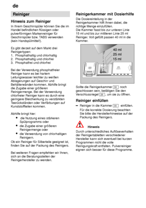 Page 14de
14 Reiniger
Hinweis  zum Reiniger
In  Ihrem Geschirrsp˜ler k’nnen Sie die im
Handel befindlichen fl˜ssigen oder pulverf’rmigen Markenreiniger f˜r Geschirrsp˜ler bzw . TABS verwenden
(kein Handsp˜lmittel!). Es gibt derzeit auf dem Markt drei Reinigertypen:1.  Phosphathaltig und chlorhaltig 2.  Phosphathaltig und chlorfrei 3.  Phosphatfrei und chlorfrei Bei der V erwendung phosphatfreier
Reiniger kann es bei hartem Leitungswasser leichter zu weiûen Ablagerungen auf Geschirr und Beh‚lterw‚nden kommen....